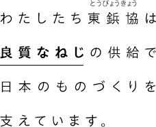 わたしたち東京鋲螺協同組合は、良質なねじの供給で日本のものづくりを支えています。